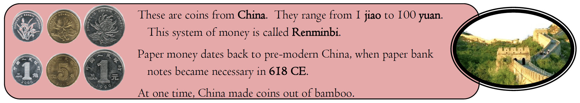 These are coins from China. They range from I jiao to 100 yuan. This system of money is called Renminbi. Paper money dates back to pre-modern China, when paper bank notes became necessary in 618 CE. At one time, China made coins out of bamboo.